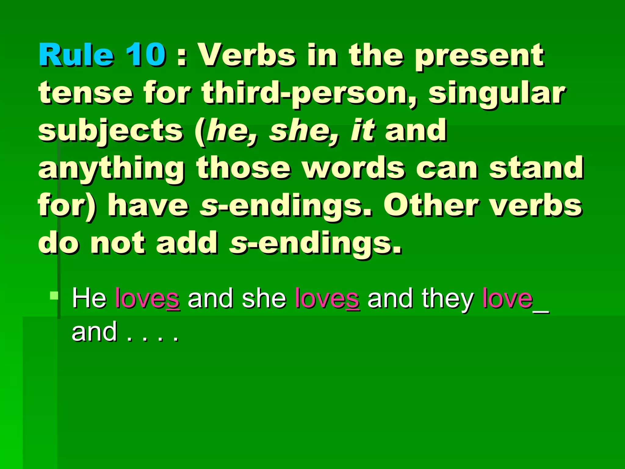 Rule 10  : Verbs in the present tense for third-person, singular subjects ( he, she, it  and anything those words can stand for) have  s -endings. Other verbs do not add  s -endings.  He  love s  and she  love s  and they  love _ and . . . . 