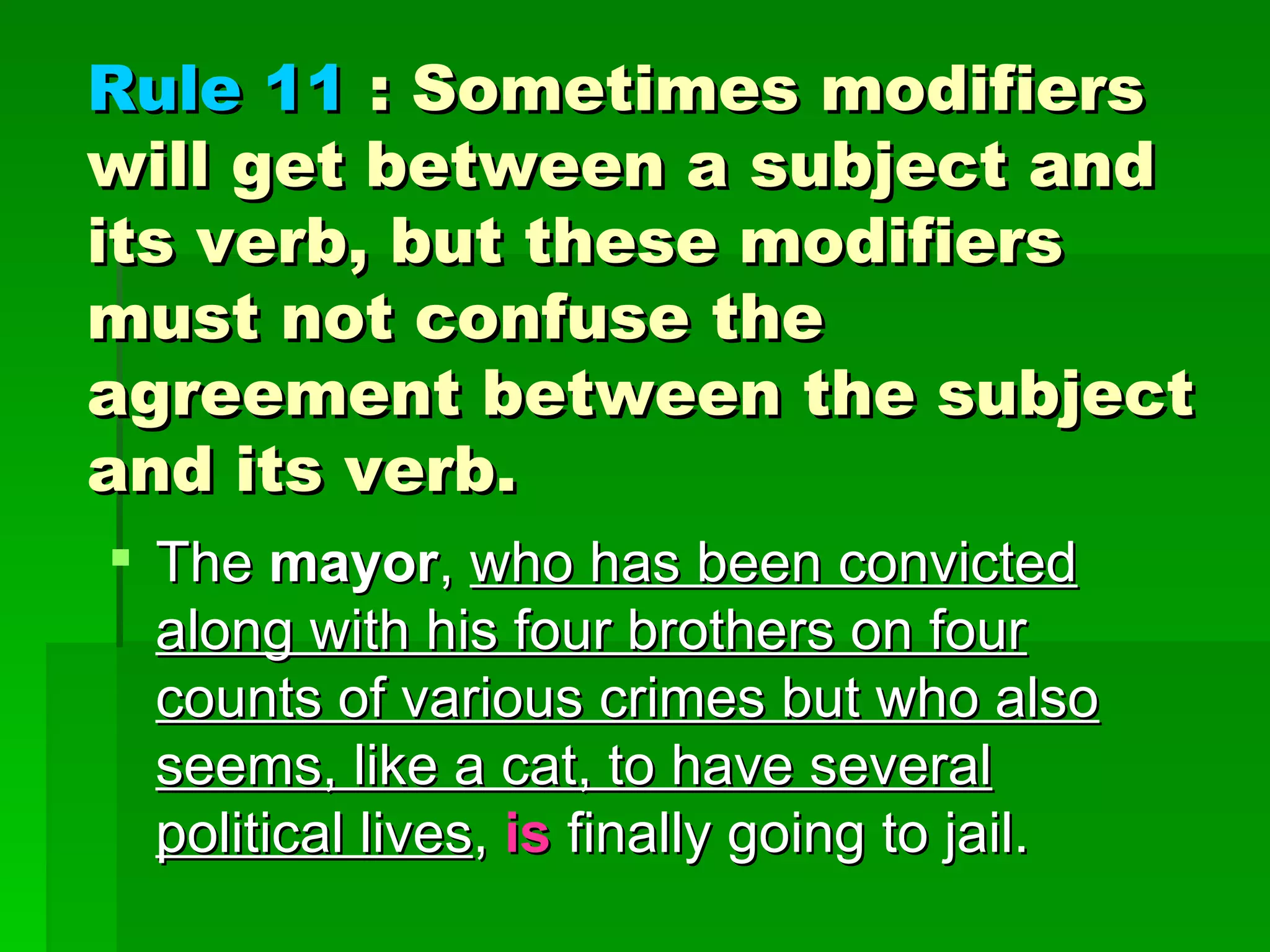 Rule 11  : Sometimes modifiers will get between a subject and its verb, but these modifiers must not confuse the agreement between the subject and its verb.  The  mayor ,  who has been convicted along with his four brothers on four counts of various crimes but who also seems, like a cat, to have several political lives ,  is  finally going to jail. 