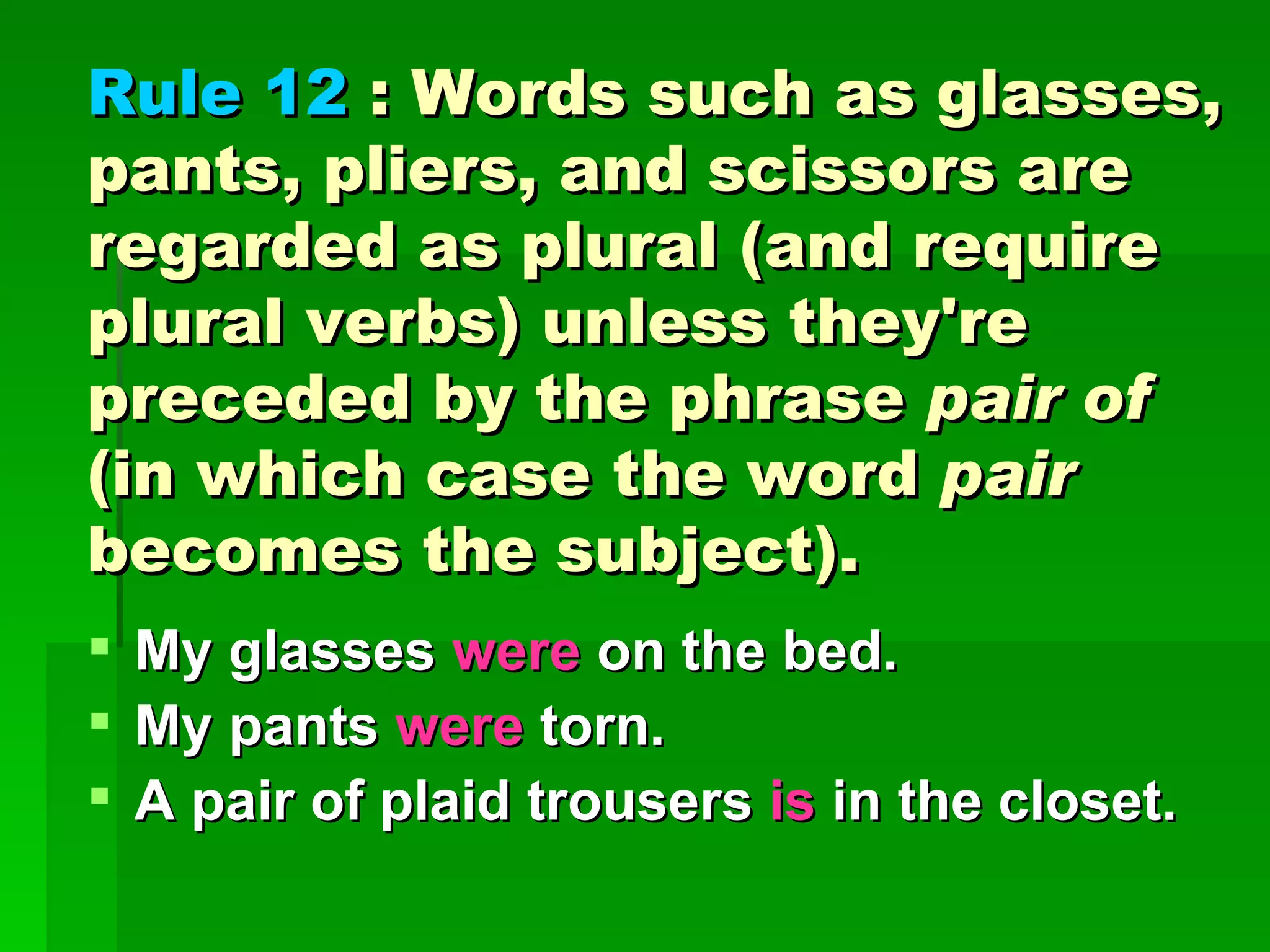 Rule 12  : Words such as glasses, pants, pliers, and scissors are regarded as plural (and require plural verbs) unless they're preceded by the phrase  pair of  (in which case the word  pair  becomes the subject). My glasses  were  on the bed.  My pants  were  torn.  A pair of plaid trousers  is  in the closet. 