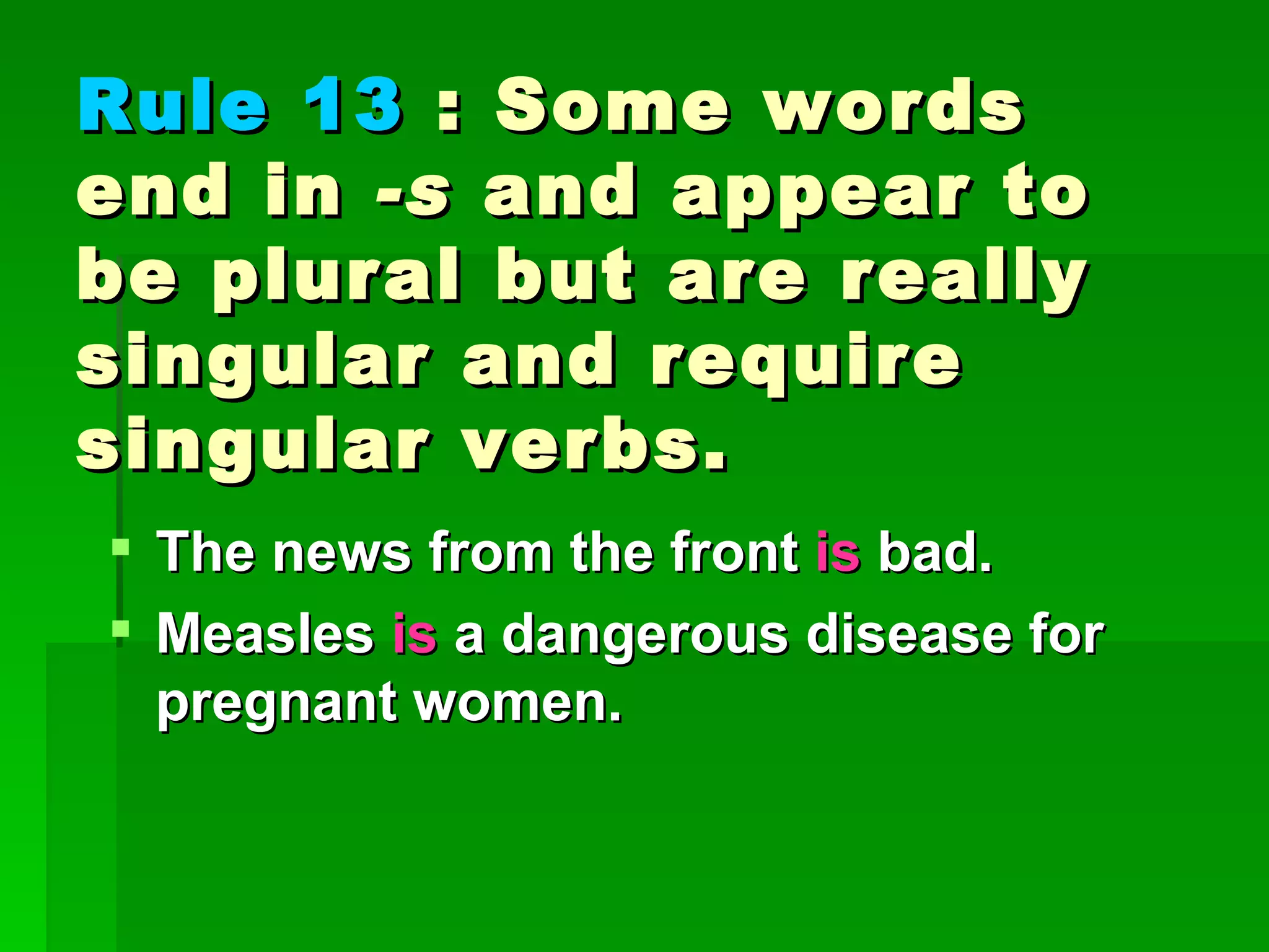 Rule 13  : Some words end in  -s  and appear to be plural but are really singular and require singular verbs. The news from the front  is  bad.  Measles  is  a dangerous disease for pregnant women. 