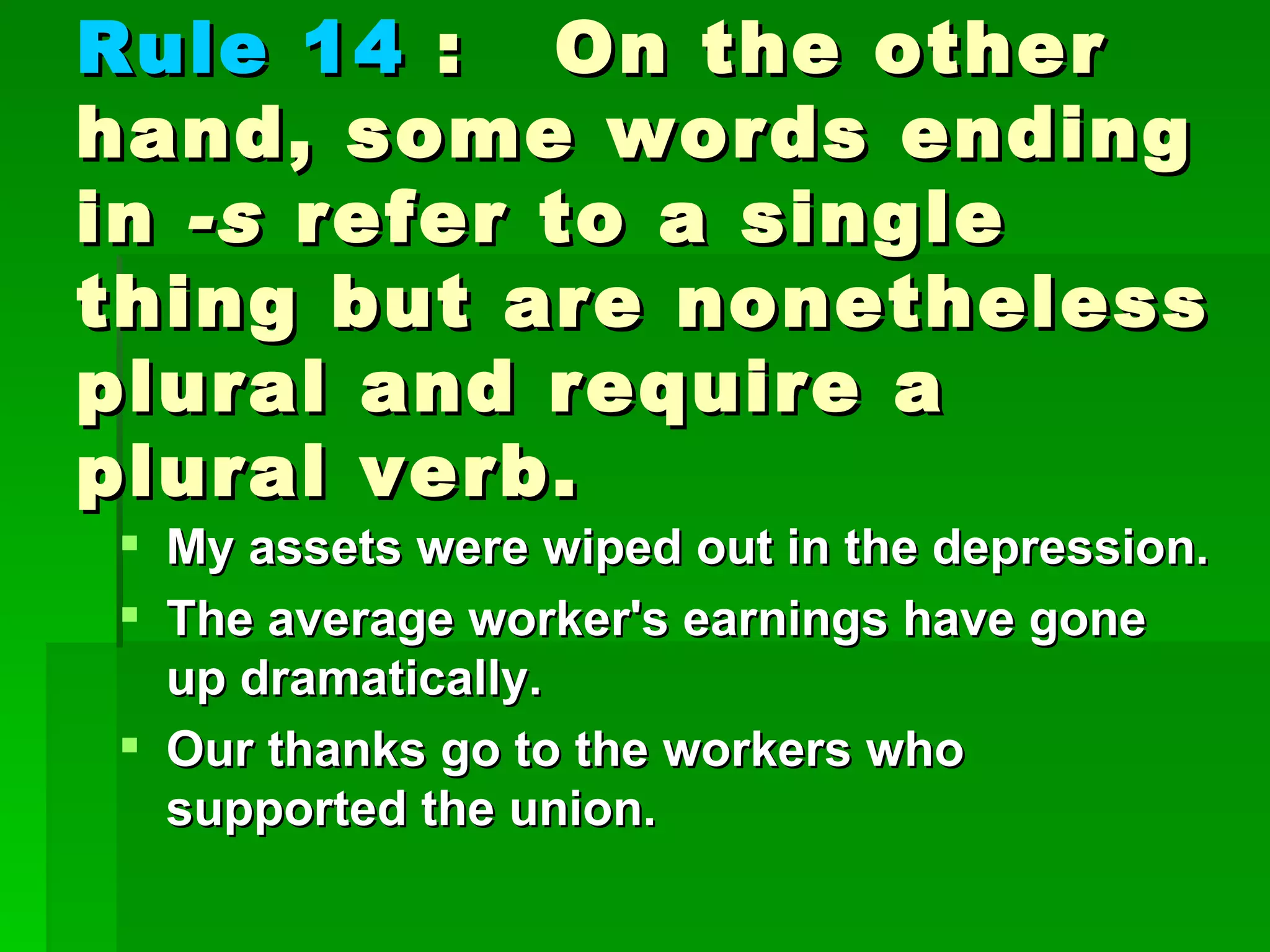 Rule 14  :  On the other hand, some words ending in  -s  refer to a single thing but are nonetheless plural and require a plural verb. My assets were wiped out in the depression.  The average worker's earnings have gone up dramatically.  Our thanks go to the workers who supported the union. 