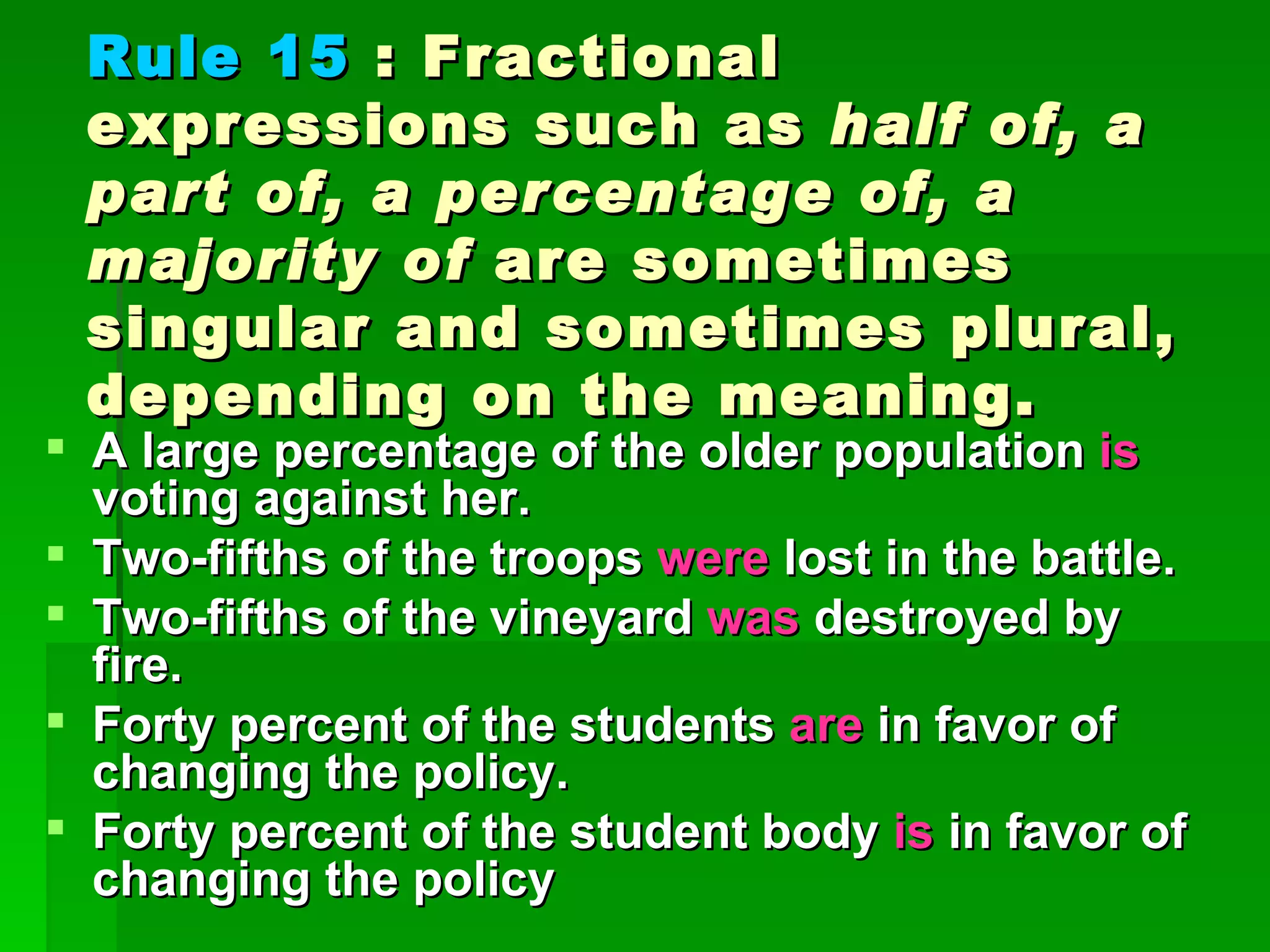 Rule 15  : Fractional expressions such as  half of, a part of, a percentage of, a majority of  are sometimes singular and sometimes plural, depending on the meaning.  A large percentage of the older population  is  voting against her.  Two-fifths of the troops  were  lost in the battle.  Two-fifths of the vineyard  was  destroyed by fire.  Forty percent of the students  are  in favor of changing the policy.  Forty percent of the student body  is  in favor of changing the policy  