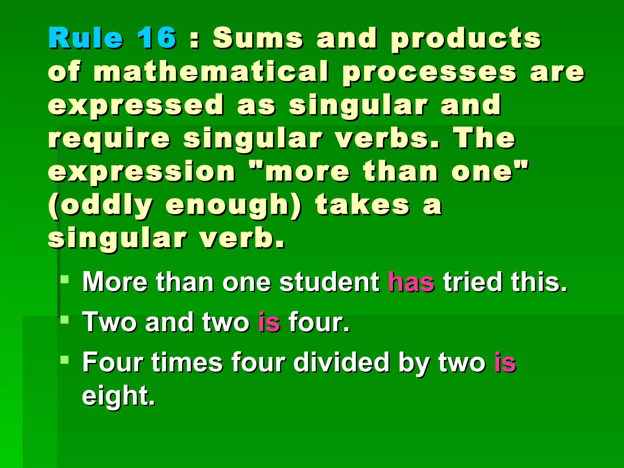 Rule 16  : Sums and products of mathematical processes are expressed as singular and require singular verbs. The expression "more than one" (oddly enough) takes a singular verb. More than one student  has  tried this. Two and two  is  four.  Four times four divided by two  is  eight. 
