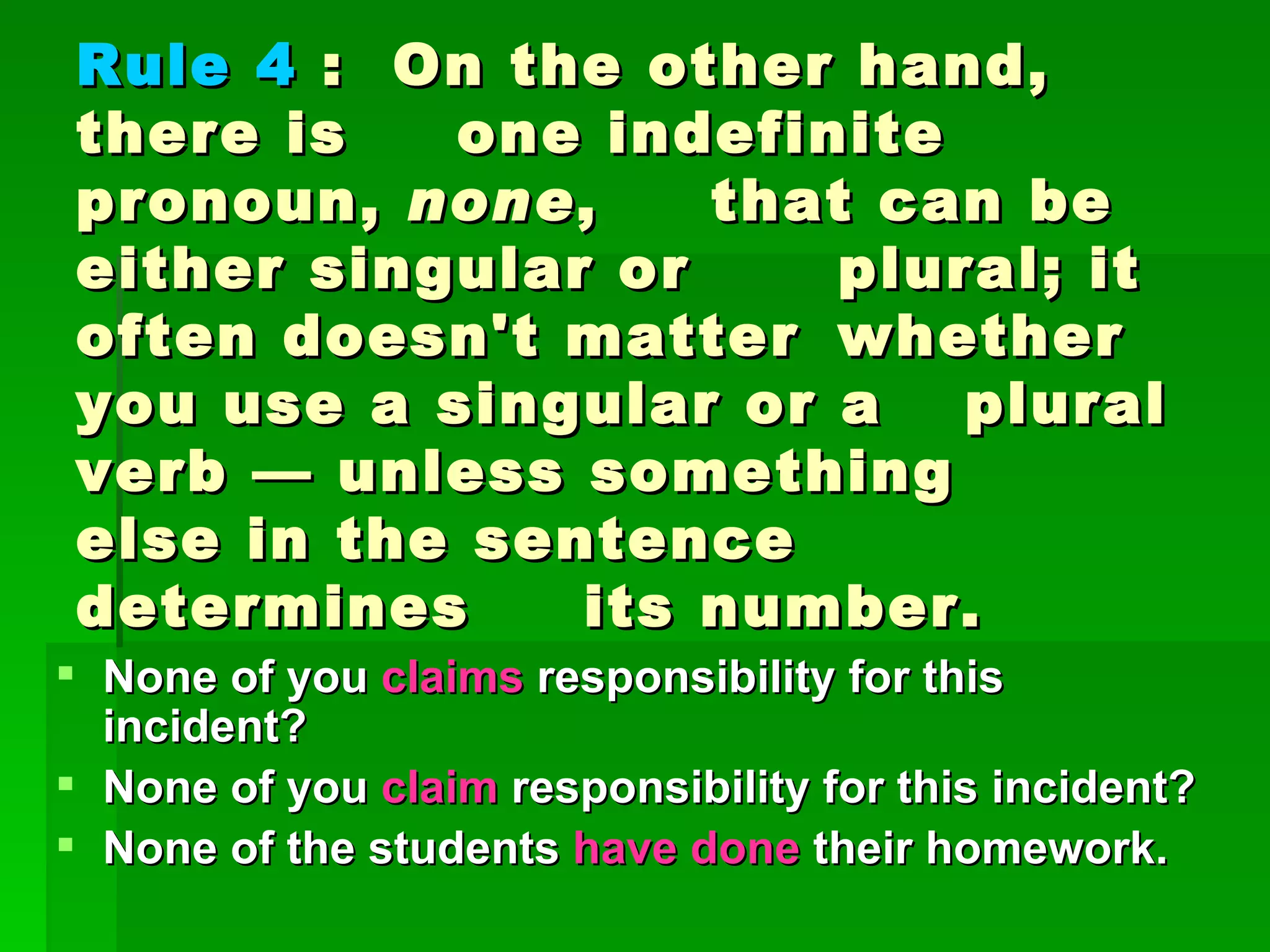 Rule 4  :  On the other hand, there is  one indefinite pronoun,  none ,  that can be either singular or  plural; it often doesn't matter  whether you use a singular or a  plural verb — unless something  else in the sentence determines  its number.  None of you  claims  responsibility for this incident?  None of you  claim  responsibility for this incident?  None of the students  have done  their homework.  