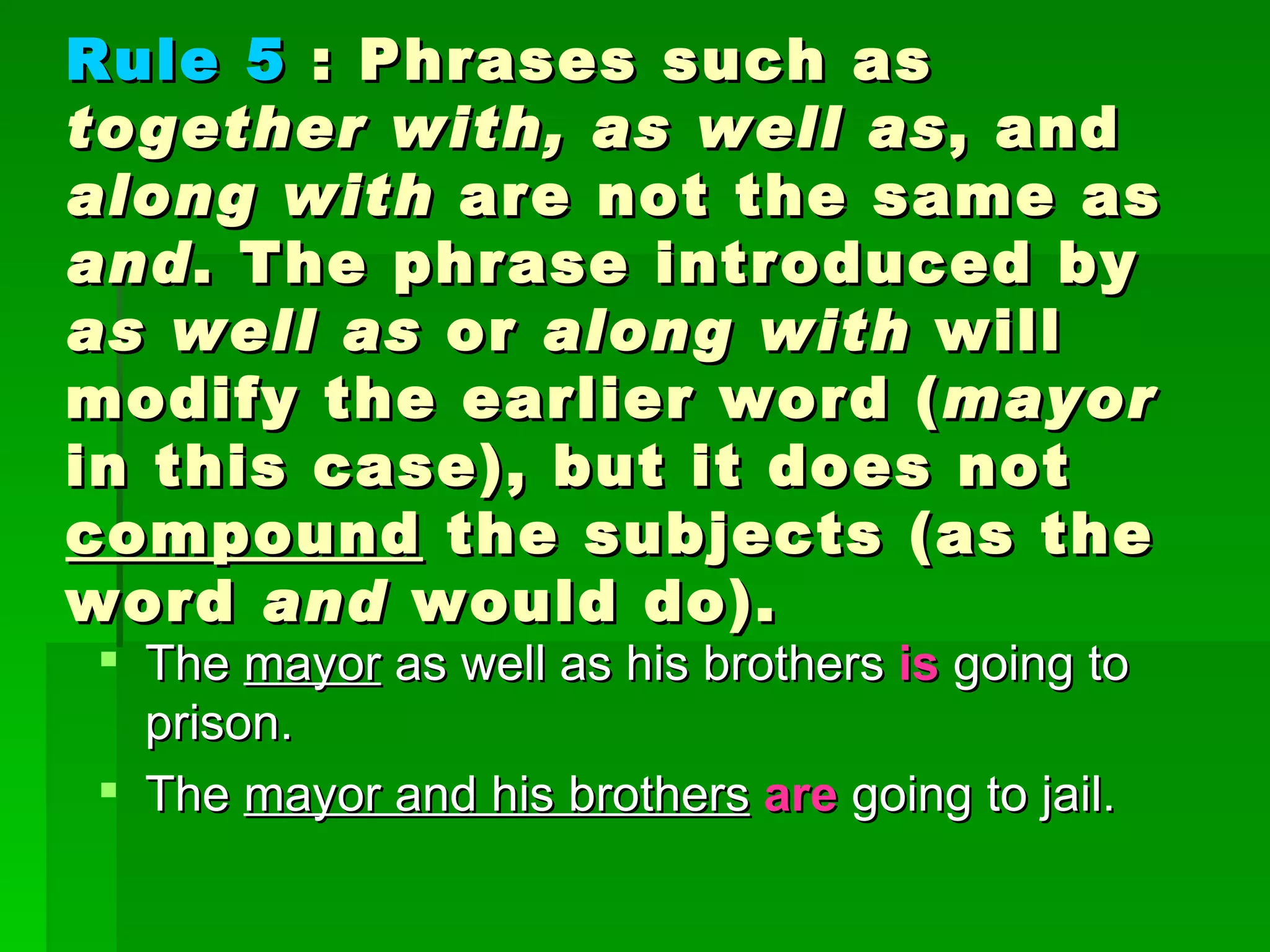 The  mayor  as well as his brothers  is   going to prison.  The  mayor and his brothers   are  going to jail.  Rule 5  : Phrases such as  together with, as well as , and  along with  are not the same as  and . The phrase introduced by  as well as  or  along with  will modify the earlier word ( mayor  in this case), but it does not  compound  the subjects (as the word  and  would do). 