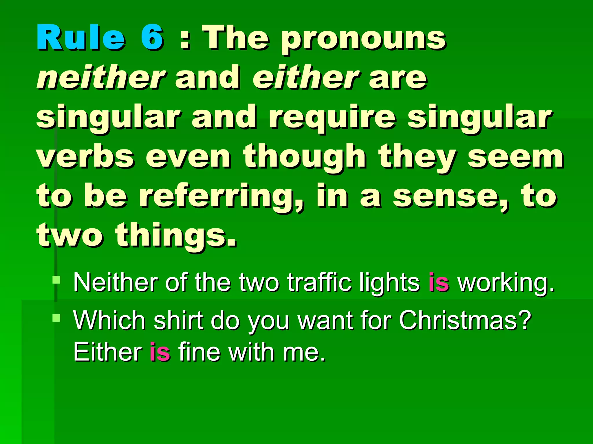 Rule 6   : The pronouns  neither  and  either  are singular and require singular verbs even though they seem to be referring, in a sense, to two things.   Neither of the two traffic lights   is  working.  Which shirt do you want for Christmas? Either  is  fine with me. 