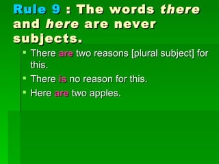 Rule 9  : The words  there  and  here  are never subjects.  There  are  two reasons [plural subject] for this.  There  is  no reason for this.  Here  are  two apples. 