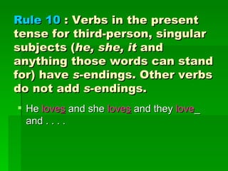 Rule 10  : Verbs in the present tense for third-person, singular subjects ( he, she, it  and anything those words can stand for) have  s -endings. Other verbs do not add  s -endings.  He  love s  and she  love s  and they  love _ and . . . . 