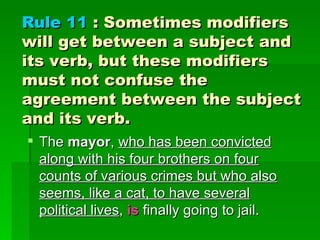 Rule 11  : Sometimes modifiers will get between a subject and its verb, but these modifiers must not confuse the agreement between the subject and its verb.  The  mayor ,  who has been convicted along with his four brothers on four counts of various crimes but who also seems, like a cat, to have several political lives ,  is  finally going to jail. 