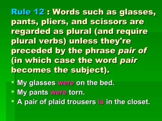 Rule 12  : Words such as glasses, pants, pliers, and scissors are regarded as plural (and require plural verbs) unless they're preceded by the phrase  pair of  (in which case the word  pair  becomes the subject). My glasses  were  on the bed.  My pants  were  torn.  A pair of plaid trousers  is  in the closet. 