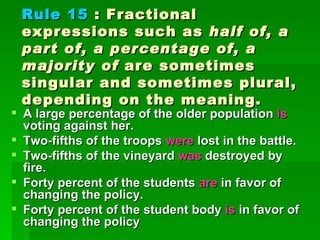 Rule 15  : Fractional expressions such as  half of, a part of, a percentage of, a majority of  are sometimes singular and sometimes plural, depending on the meaning.  A large percentage of the older population  is  voting against her.  Two-fifths of the troops  were  lost in the battle.  Two-fifths of the vineyard  was  destroyed by fire.  Forty percent of the students  are  in favor of changing the policy.  Forty percent of the student body  is  in favor of changing the policy  