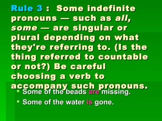 Rule 3  :  Some indefinite pronouns — such as  all, some  — are singular or plural depending on what they're referring to. (Is the thing referred to countable or not?) Be careful choosing a verb to accompany such pronouns. Some of the beads  are  missing.  Some of the water  is  gone.  