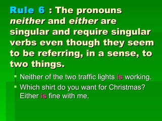 Rule 6   : The pronouns  neither  and  either  are singular and require singular verbs even though they seem to be referring, in a sense, to two things.   Neither of the two traffic lights   is  working.  Which shirt do you want for Christmas? Either  is  fine with me. 