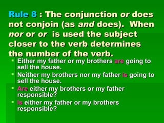 Rule 8  : The conjunction  or  does not conjoin (as  and  does).  When  nor  or  or   is used the subject closer to the verb determines the number of the verb.  Either my father or my brothers  are  going to sell the house.  Neither my brothers nor my father  is  going to sell the house.  Are  either my brothers or my father responsible?  Is  either my father or my brothers responsible? 
