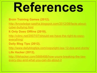 • Brain Training Games (2012).
• http://knowledge-sastha.blogspot.com/2012/08/facts-about-
  cyber-bullying.html
• It Only Does Offline (2010).
• http://cilinc.net/2007/07/should-we-have-the-right-to-copy-
  everything/
• Daily Blog Tips (2012).
• http://www.dailyblogtips.com/copyright-law-12-dos-and-donts/
• Life Hacker (2012).
• http://lifehacker.com/5888488/how-youre-breaking-the-law-
  every-day-and-what-you-can-do-about-it
 
