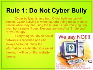 Cyber bullying is very bad. Cyber bullying can kill
people. Cyber bullying is when you are being mean to other
people while they are using the internet. Cyber bullying can
even be a simple “I don’t like you any more” or “I hate you”
or “you’re ugly”.
       Everything you do on social
networks is recorded and can
always be found. Once the
information is submitted it is saved
forever. It will be on that website
forever.
 