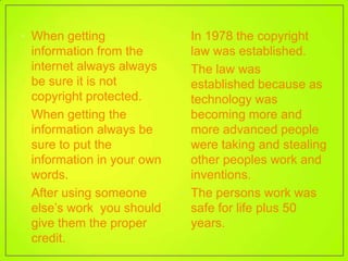 • When getting              • In 1978 the copyright
  information from the        law was established.
  internet always always    • The law was
  be sure it is not           established because as
  copyright protected.        technology was
• When getting the            becoming more and
  information always be       more advanced people
  sure to put the             were taking and stealing
  information in your own     other peoples work and
  words.                      inventions.
• After using someone       • The persons work was
  else’s work you should      safe for life plus 50
  give them the proper        years.
  credit.
 