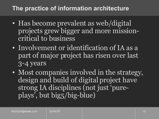 The practice of information architecture Has become prevalent as web/digital projects grew bigger and more mission-critical to business Involvement or identification of IA as a part of major project has risen over last 3-4 years Most companies involved in the strategy, design and build of digital project have strong IA disciplines (not just ‘pure-plays’, but big5/big-blue) 