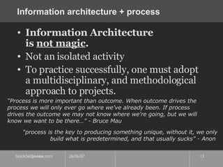 Information architecture + process Information Architecture  is  not magic . Not an isolated activity To practice successfully, one must adopt a multidisciplinary, and methodological approach to projects. “ Process is more important than outcome. When outcome drives the process we will only ever go where we've already been. If process drives the outcome we may not know where we're going, but we will know we want to be there…” - Bruce Mau “ process is the key to producing something unique, without it, we only build what is predetermined, and that usually sucks” - Anon  