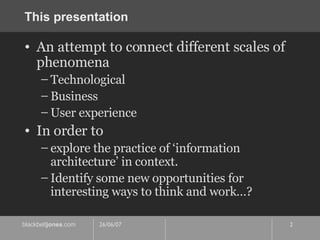 This presentation An attempt to connect different scales of phenomena Technological Business User experience In order to explore the practice of ‘information architecture’ in context. Identify some new opportunities for interesting ways to think and work…? 