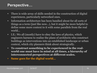 Perspective… There is wide array of skills needed in the construction of digital experiences, particularly networked ones. Information architecture has been bandied about for all sorts of things as a term (just like now...), but it might be more helpful to define some more context to it with some parallels from the real world...  I.E.: We all (mostly) have to obey the laws of physics, which engineers harness to realise the plans of architects who construct buildings as interventions into an established landscape or urban context, which city planners think about strategically. To construct something to be experienced in the real-world one must have in mind at all times, a hierarchy of interconnected perspectives at different scales. Same goes for the digital world… 