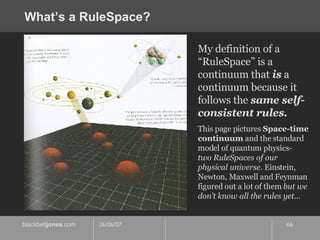 What’s a RuleSpace? My definition of a “RuleSpace” is a continuum that  is  a continuum because it follows the  same self-consistent rules. This page pictures  Space-time   continuum  and the standard model of quantum physics-  two RuleSpaces of our physical universe . Einstein, Newton, Maxwell and Feynman figured out a lot of them  but we don’t know all the rules yet… 