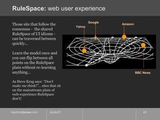 RuleSpace:  web user experience Those site that follow the consensus -  the shared RuleSpace of UI idioms - can be traversed between quickly…  Learn the model once and you can flip between all points on the RuleSpace plain without re-learning anything…  As Steve Krug says:  “Don’t make me think!”…  sites that sit on the mainstream plain of web-experience RuleSpace don’t! Yahoo Google Amazon BBC News 