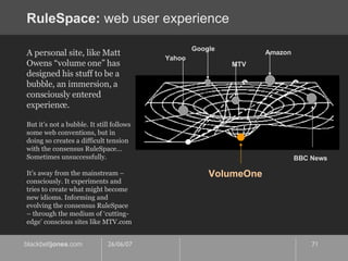 RuleSpace:  web user experience MTV Yahoo Google Amazon BBC News A personal site, like Matt Owens “volume one” has designed his stuff to be a bubble, an immersion, a consciously entered experience. But it’s not a bubble. It still follows some web conventions, but in doing so creates a difficult tension with the consensus RuleSpace… Sometimes unsuccessfully. It’s away from the mainstream – consciously. It experiments and tries to create what might become new idioms. Informing and evolving the consensus RuleSpace – through the medium of ‘cutting-edge’ conscious sites like MTV.com VolumeOne 