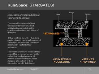 RuleSpace:  STARGATES! Danny Brown’s NOODLEBOX Josh On’s “ THEY RULE” Yahoo Google Amazon “ STARGATES” Some sites are true bubbles of their own RuleSpace.  They are self-consistent bubble-universes with well worked out, satisfying imerssive, interactive experiences interfaces and idioms of their own. If they reside on the web – then their creators have to give us well-mannered and easy to use entrances (and more importantly -  exits ) to their universes…  These ante-rooms have idioms of their own… Plug-in checks, browser sniffs and navigational primers are all features of these wormholes, these stargates into and out of these alternative, parallel RuleSpaces. 