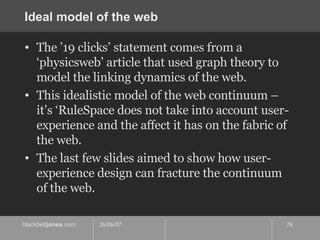 Ideal model of the web The ’19 clicks’ statement comes from a ‘physicsweb’ article that used graph theory to model the linking dynamics of the web. This idealistic model of the web continuum – it’s ‘RuleSpace does not take into account user-experience and the affect it has on the fabric of the web. The last few slides aimed to show how user-experience design can fracture the continuum of the web. 