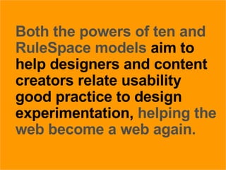 27/05/09 Both the powers of ten and RuleSpace models  aim to help designers and content creators relate usability good practice to design experimentation,  helping the web become a web again. 