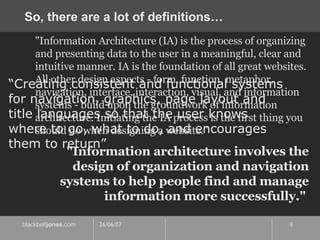So, there are a lot of definitions… "Information Architecture (IA) is the process of organizing and presenting data to the user in a meaningful, clear and intuitive manner. IA is the foundation of all great websites. All other design aspects - form, function, metaphor, navigation, interface, interaction, visual, and information systems - build upon the groundwork of information architecture. Initiating the IA process is the first thing you should do when designing a website."  “ Creating consistent and functional systems for navigation, graphics, page layout and title languages so that the user knows where to go, what to do, and encourages them to return” "Information architecture involves the design of organization and navigation systems to help people find and manage information more successfully."  
