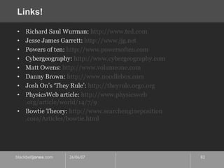 Links! Richard Saul Wurman:  http://www. ted .com Jesse James Garrett:  http://www. jjg .net Powers of ten:  http://www.powersoften.com Cybergeography:  http://www. cybergeography .com Matt Owens:  http://www. volumeone .com Danny Brown:  http://www.noodlebox.com Josh On’s ‘They Rule’:  http:// theyrule . orgo .org PhysicsWeb article:  http://www. physicsweb .org/article/world/14/7/9 Bowtie Theory:  http://www. searchengineposition .com/Articles/bowtie.html 