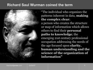Richard Saul Wurman coined the term “ The individual who organizes the patterns inherent in data,  making the complex clear ;  a person who creates the structure or map of information which allows others to find their  personal paths to knowledge ; the emerging 21st century professional occupation addressing the needs of the age focused upon  clarity, human understanding and the science of the organization of information” 