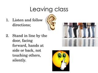 Leaving class Listen and follow directions; Stand in line by the door, facing forward, hands at side or back, not touching others, silently. 