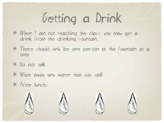 Getting a Drink
When I am not teaching the class, you may get a
drink from the drinking fountain.
There should only be one person at the fountain at a
time.
Do not talk.
Wipe away any water that you spill.
After lunch....
 