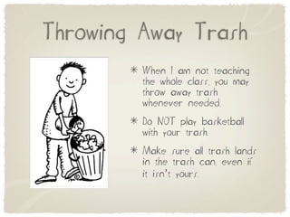 Throwing Away Trash
         When I am not teaching
         the whole class, you may
         throw away trash
         whenever needed.
         Do NOT play basketball
         with your trash.
         Make sure all trash lands
         in the trash can, even if
         it isn’t yours.
 