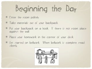 Beginning the Day
Enter the room politely.
Take materials out of your backpack.
Put your backpack on a hook.     If there is not room, place
against the wall.
Place your homework in the corner of your desk.
Get started on bellwork.   When bellwork is complete, read
silently.
 