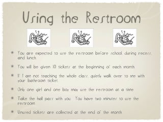 Using the Restroom

You are expected to use the restroom before school, during recess,
and lunch.

You will be given 10 tickets at the beginning of each month.

If I am not teaching the whole class, quietly walk over to me with
your bathroom ticket.

Only one girl and one boy may use the restroom at a time.

Take the hall pass with you.   You have two minutes to use the
restroom.

Unused tickets are collected at the end of the month
 