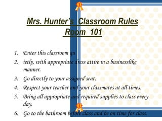 Mrs. Hunter’s Classroom Rules
               Room 101

1. Enter this classroom qu
2. ietly, with appropriate dress attire in a businesslike
   manner.
3. Go directly to your assigned seat.
4. Respect your teacher and your classmates at all times.
5. Bring all appropriate and required supplies to class every
   day.
6. Go to the bathroom before class and be on time for class.
 