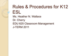 Rules & Procedures for K12 ESL	 Ms. Heather N. Wallace Dr. Cherry EDU 625 Classroom Management J-TERM 2011 