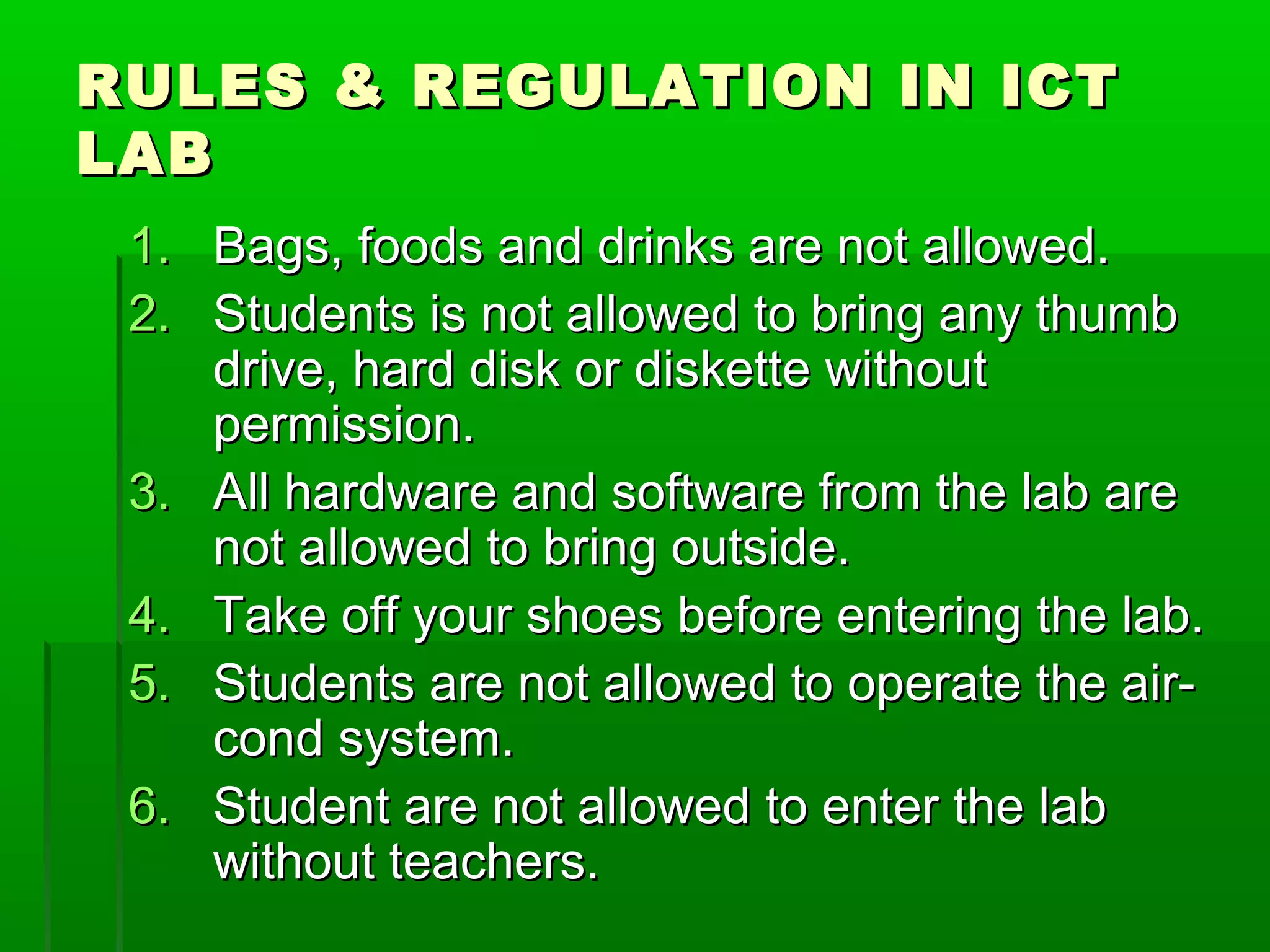 RULES & REGULATION IN ICT
LAB
1. Bags, foods and drinks are not allowed.
2. Students is not allowed to bring any thumb
drive, hard disk or diskette without
permission.
3. All hardware and software from the lab are
not allowed to bring outside.
4. Take off your shoes before entering the lab.
5. Students are not allowed to operate the air-
cond system.
6. Student are not allowed to enter the lab
without teachers.