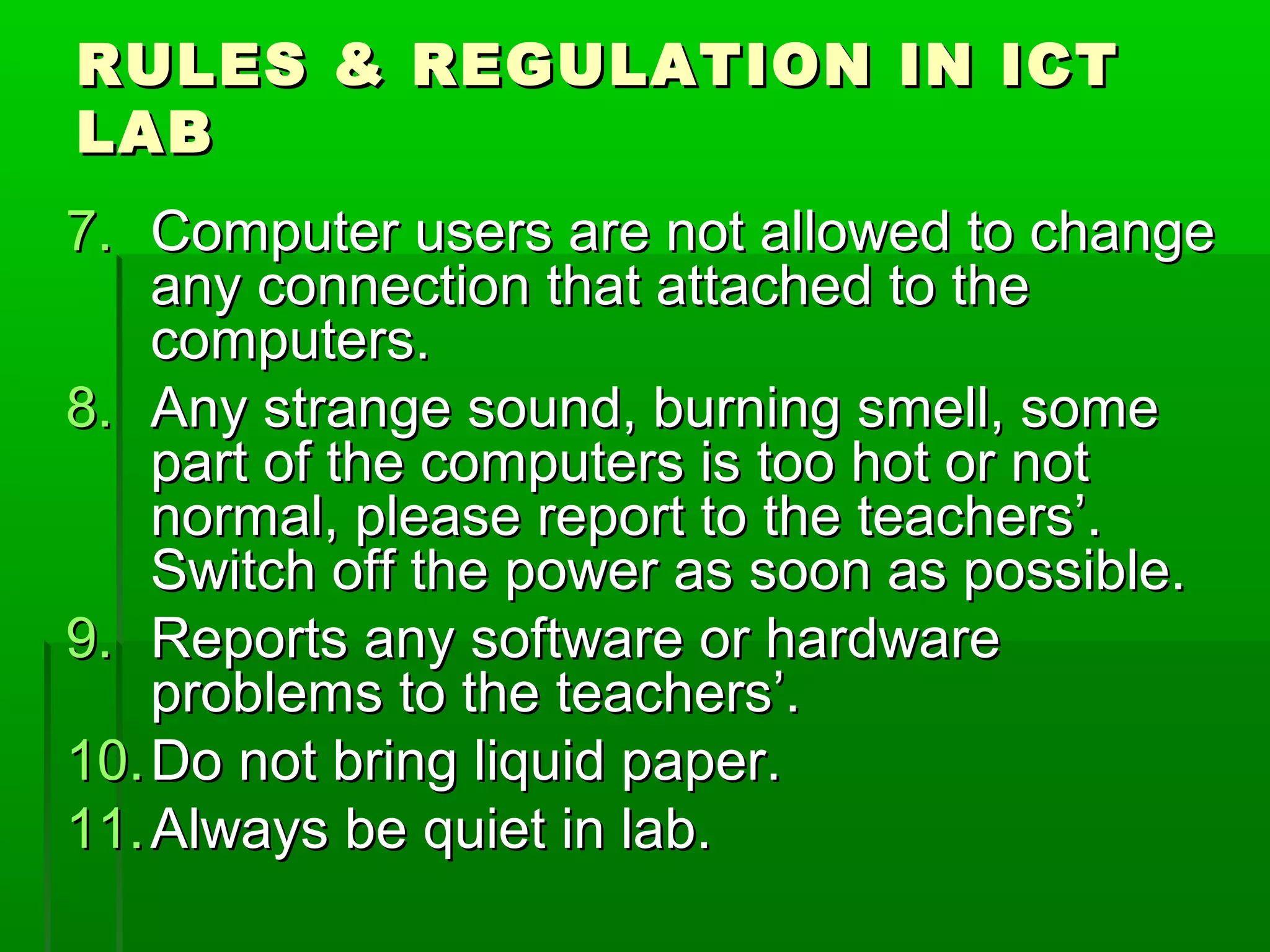 RULES & REGULATION IN ICT
LAB
7. Computer users are not allowed to change
any connection that attached to the
computers.
8. Any strange sound, burning smell, some
part of the computers is too hot or not
normal, please report to the teachers’.
Switch off the power as soon as possible.
9. Reports any software or hardware
problems to the teachers’.
10. Do not bring liquid paper.
11. Always be quiet in lab.