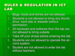 RULES & REGULATION IN ICT
LAB
 1. Bags, foods and drinks are not allowed.
 2. Students is not allowed to bring any thumb
    drive, hard disk or diskette without
    permission.
 3. All hardware and software from the lab are
    not allowed to bring outside.
 4. Take off your shoes before entering the lab.
 5. Students are not allowed to operate the air-
    cond system.
 6. Student are not allowed to enter the lab
    without teachers.
 