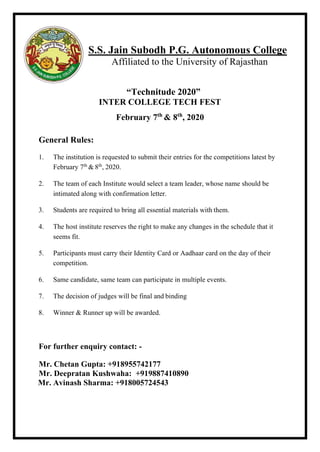 S.S. Jain Subodh P.G. Autonomous College
Affiliated to the University of Rajasthan
“Technitude 2020”
INTER COLLEGE TECH FEST
February 7th
& 8th
, 2020
General Rules:
1. The institution is requested to submit their entries for the competitions latest by
February 7th
& 8th
, 2020.
2. The team of each Institute would select a team leader, whose name should be
intimated along with confirmation letter.
3. Students are required to bring all essential materials with them.
4. The host institute reserves the right to make any changes in the schedule that it
seems fit.
5. Participants must carry their Identity Card or Aadhaar card on the day of their
competition.
6. Same candidate, same team can participate in multiple events.
7. The decision of judges will be final and binding
8. Winner & Runner up will be awarded.
For further enquiry contact: -
Mr. Chetan Gupta: +918955742177
Mr. Deepratan Kushwaha: +919887410890
Mr. Avinash Sharma: +918005724543
 