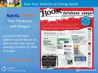 Give Your Website an Energy Boost Rule #1:   Unleash Your Databases with Widgets Locations that have added a search box or an icon to their site, see an average increase of 100% in usage! access.gale.com/widgets 