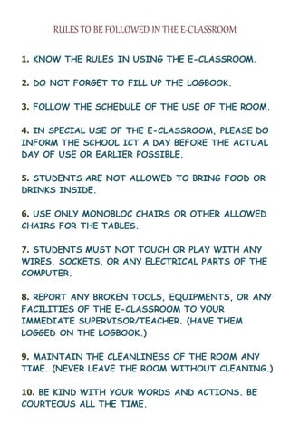 RULES TO BE FOLLOWED IN THE E-CLASSROOM
1. KNOW THE RULES IN USING THE E-CLASSROOM.
2. DO NOT FORGET TO FILL UP THE LOGBOOK.
3. FOLLOW THE SCHEDULE OF THE USE OF THE ROOM.
4. IN SPECIAL USE OF THE E-CLASSROOM, PLEASE DO
INFORM THE SCHOOL ICT A DAY BEFORE THE ACTUAL
DAY OF USE OR EARLIER POSSIBLE.
5. STUDENTS ARE NOT ALLOWED TO BRING FOOD OR
DRINKS INSIDE.
6. USE ONLY MONOBLOC CHAIRS OR OTHER ALLOWED
CHAIRS FOR THE TABLES.
7. STUDENTS MUST NOT TOUCH OR PLAY WITH ANY
WIRES, SOCKETS, OR ANY ELECTRICAL PARTS OF THE
COMPUTER.
8. REPORT ANY BROKEN TOOLS, EQUIPMENTS, OR ANY
FACILITIES OF THE E-CLASSROOM TO YOUR
IMMEDIATE SUPERVISOR/TEACHER. (HAVE THEM
LOGGED ON THE LOGBOOK.)
9. MAINTAIN THE CLEANLINESS OF THE ROOM ANY
TIME. (NEVER LEAVE THE ROOM WITHOUT CLEANING.)
10. BE KIND WITH YOUR WORDS AND ACTIONS. BE
COURTEOUS ALL THE TIME.
 