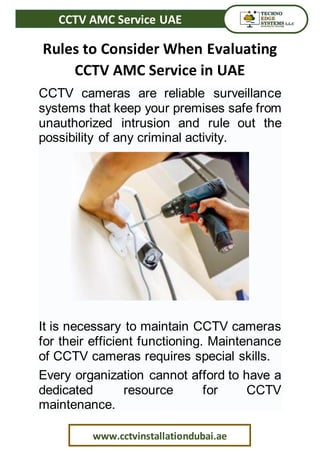 CCTV AMC Service UAE
www.cctvinstallationdubai.ae
Rules to Consider When Evaluating
CCTV AMC Service in UAE
CCTV cameras are reliable surveillance
systems that keep your premises safe from
unauthorized intrusion and rule out the
possibility of any criminal activity.
It is necessary to maintain CCTV cameras
for their efficient functioning. Maintenance
of CCTV cameras requires special skills.
Every organization cannot afford to have a
dedicated resource for CCTV
maintenance.
 