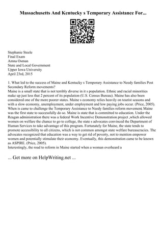 Massachusetts And Kentucky s Temporary Assistance For...
Stephanie Steele
Final Exam
Amna Osman
State and Local Government
Upper Iowa University
April 23rd, 2015
1. What led to the success of Maine and Kentucky s Temporary Assistance to Needy families Post
Secondary Reform movements?
Maine is a small state that is not terribly diverse in it s population. Ethnic and racial minorities
make up just less that 2 percent of its population (U.S. Census Bureau). Maine has also been
considered one of the more poorer states. Maine s economy relies heavily on tourist seasons and
with a slow economy, unemployment, under employment and low paying jobs occur. (Price, 2005).
When is came to challenge the Temporary Assistance to Needy families reform movement, Maine
was the first state to successfully do so. Maine is state that is committed to education. Under the
Reagan administration there was a federal Work Incentive Demonstration project ,which allowed
women on welfare the chance to go to college, the state s advocates convinced the Department of
Human Services to take advantage of this program. Fortunately for Maine, the state tends to
promote accessibility to all citizens, which is not common amongst state welfare bureaucracies. The
advocates recognized that education was a way to get rid of poverty, not to mention empower
women and potentially stimulate their economy. Eventually, this demonstration came to be known
as ASPIRE. (Price, 2005).
Interestingly, the road to reform in Maine started when a woman overheard a
... Get more on HelpWriting.net ...
 