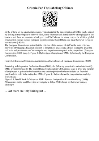 Criteria For The Labelling Of Smes
on the criteria set by a particular country. The criteria for the categorization of SMEs can be scaled
by looking at the company s turnover sales, some countries look at the number of employees in the
business and there are countries which perceived SMEs based on mixed criteria. In addition, global
organization entities such as European Commissionand World Bank also have their own views on
how to identify SMEs.
The European Commission states that the criterion of the number of staff as the main criterion,
however, introducing a financial criterion is nonetheless a necessary adjunct in order to grasp the
real scale and performance of an enterprise and its position compared to its competitors (European
Commission: 2003, item 4). Figure 1.0 below is an illustration of SMEs definition by the European
Commission.
Figure 1.0: European Commission definitions on SMEs Sourced: European Commission (2005)
According to Independent Evaluation Group (2008), the following quantitative criteria to identify
SMEs are incorporated by The World Bank; Total assets in USD, annual sales in USD and number
of employees. A particular businessmust met the manpower criteria and at least on financial
based scale in order to be defined as SMEs. Figure 1.1 below shows the categorization made by
World Bank.
Figure 1.1: World Bank definition on SMEs Sourced: Independent Evaluation Group (2008)
All countries in the world have the sovereignty to define SMEs based on their own business
landscape
... Get more on HelpWriting.net ...
 